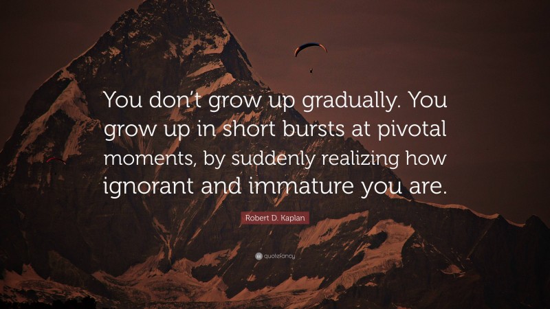 Robert D. Kaplan Quote: “You don’t grow up gradually. You grow up in short bursts at pivotal moments, by suddenly realizing how ignorant and immature you are.”