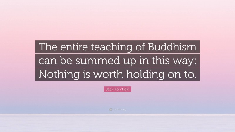 Jack Kornfield Quote: “The entire teaching of Buddhism can be summed up in this way: Nothing is worth holding on to.”