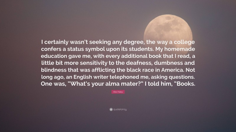 Alex Haley Quote: “I certainly wasn’t seeking any degree, the way a college confers a status symbol upon its students. My homemade education gave me, with every additional book that I read, a little bit more sensitivity to the deafness, dumbness and blindness that was afflicting the black race in America. Not long ago, an English writer telephoned me, asking questions. One was, “What’s your alma mater?” I told him, “Books.”