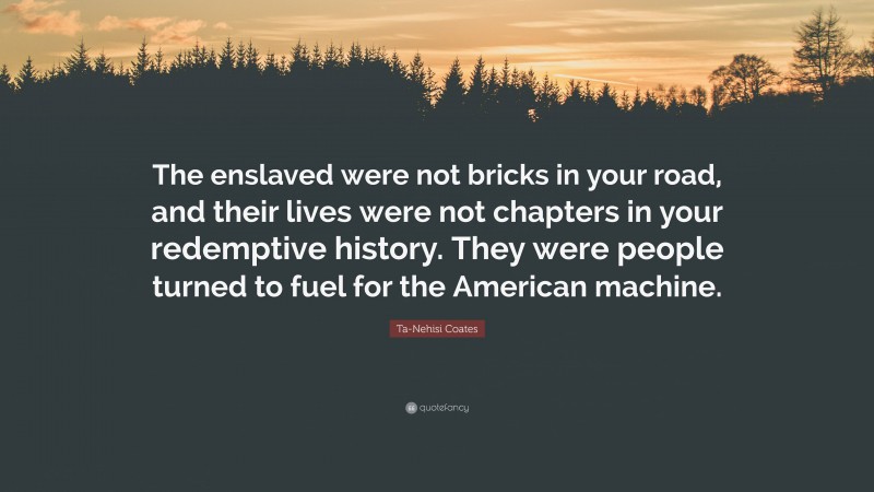 Ta-Nehisi Coates Quote: “The enslaved were not bricks in your road, and their lives were not chapters in your redemptive history. They were people turned to fuel for the American machine.”