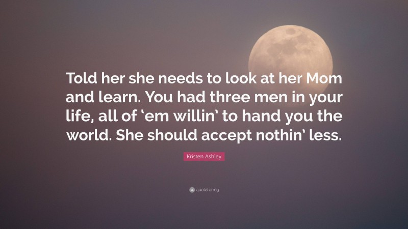 Kristen Ashley Quote: “Told her she needs to look at her Mom and learn. You had three men in your life, all of ‘em willin’ to hand you the world. She should accept nothin’ less.”