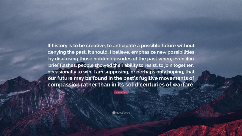 Howard Zinn Quote: “If history is to be creative, to anticipate a possible future without denying the past, it should, I believe, emphasize new possibilities by disclosing those hidden episodes of the past when, even if in brief flashes, people showed their ability to resist, to join together, occasionally to win. I am supposing, or perhaps only hoping, that our future may be found in the past’s fugitive movements of compassion rather than in its solid centuries of warfare.”