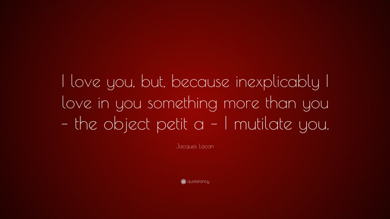 Jacques Lacan Quote: “I love you, but, because inexplicably I love in you something more than you – the object petit a – I mutilate you.”