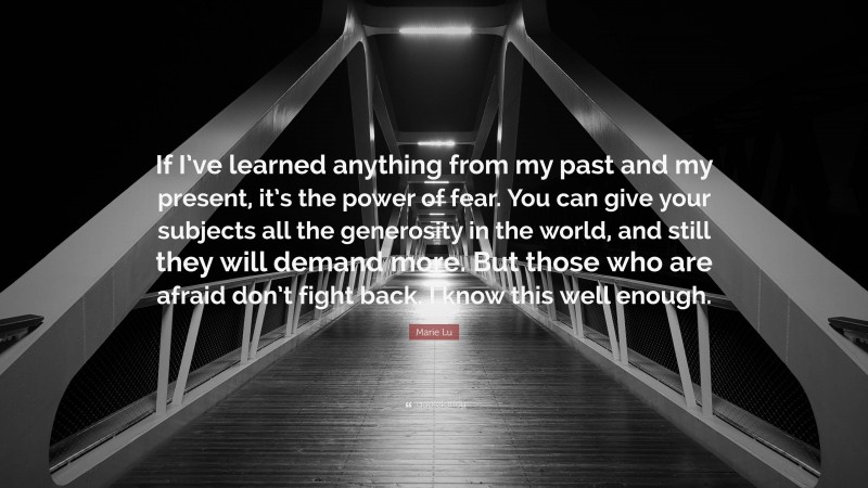 Marie Lu Quote: “If I’ve learned anything from my past and my present, it’s the power of fear. You can give your subjects all the generosity in the world, and still they will demand more. But those who are afraid don’t fight back. I know this well enough.”