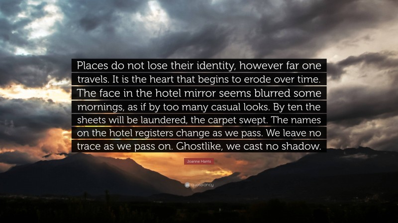 Joanne Harris Quote: “Places do not lose their identity, however far one travels. It is the heart that begins to erode over time. The face in the hotel mirror seems blurred some mornings, as if by too many casual looks. By ten the sheets will be laundered, the carpet swept. The names on the hotel registers change as we pass. We leave no trace as we pass on. Ghostlike, we cast no shadow.”