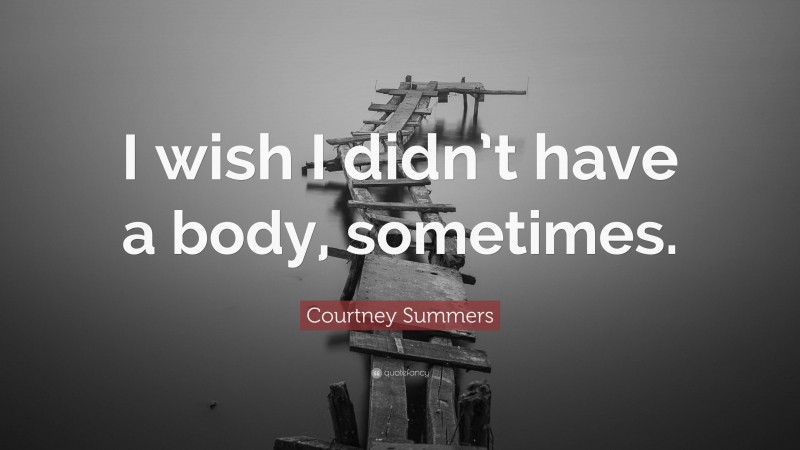 Courtney Summers Quote: “I wish I didn’t have a body, sometimes.”