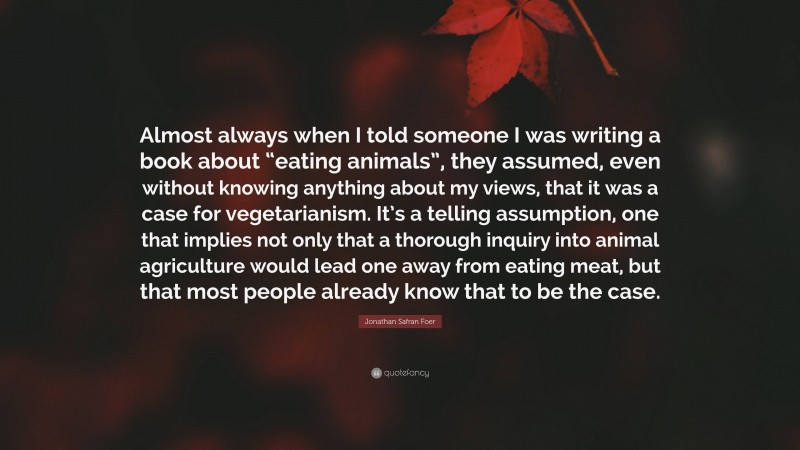 Jonathan Safran Foer Quote: “Almost always when I told someone I was writing a book about “eating animals”, they assumed, even without knowing anything about my views, that it was a case for vegetarianism. It’s a telling assumption, one that implies not only that a thorough inquiry into animal agriculture would lead one away from eating meat, but that most people already know that to be the case.”