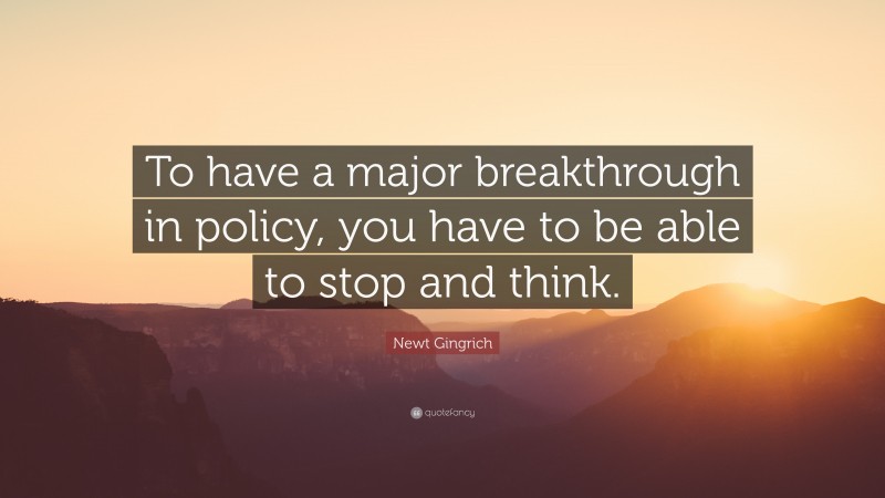 Newt Gingrich Quote: “To have a major breakthrough in policy, you have to be able to stop and think.”