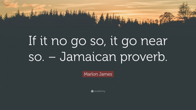 Marlon James Quote: “If it no go so, it go near so. – Jamaican proverb.”