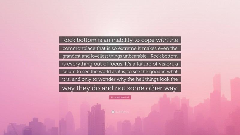 Elizabeth Wurtzel Quote: “Rock bottom is an inability to cope with the commonplace that is so extreme it makes even the grandest and loveliest things unbearable... Rock bottom is everything out of focus. It’s a failure of vision, a failure to see the world as it is, to see the good in what it is, and only to wonder why the hell things look the way they do and not some other way.”