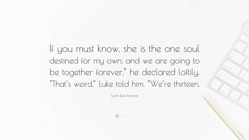 Sarah Rees Brennan Quote: “If you must know, she is the one soul destined for my own, and we are going to be together forever,” he declared loftily. “That’s weird,” Luke told him. “We’re thirteen.”