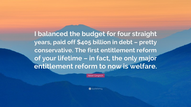 Newt Gingrich Quote: “I balanced the budget for four straight years, paid off $405 billion in debt – pretty conservative. The first entitlement reform of your lifetime – in fact, the only major entitlement reform to now is welfare.”