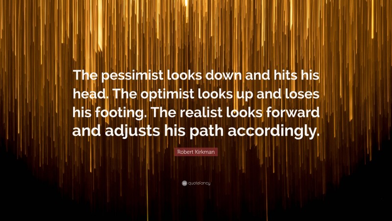 Robert Kirkman Quote: “The pessimist looks down and hits his head. The optimist looks up and loses his footing. The realist looks forward and adjusts his path accordingly.”