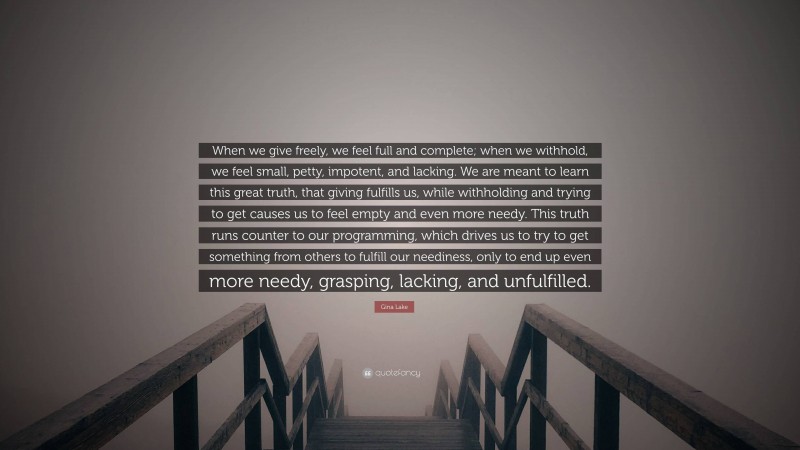 Gina Lake Quote: “When we give freely, we feel full and complete; when we withhold, we feel small, petty, impotent, and lacking. We are meant to learn this great truth, that giving fulfills us, while withholding and trying to get causes us to feel empty and even more needy. This truth runs counter to our programming, which drives us to try to get something from others to fulfill our neediness, only to end up even more needy, grasping, lacking, and unfulfilled.”