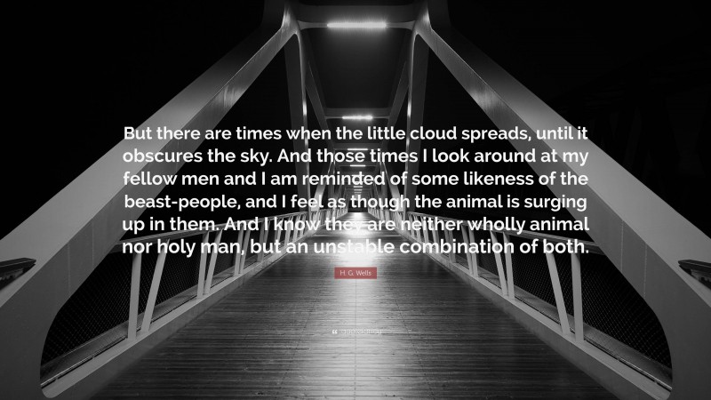 H. G. Wells Quote: “But there are times when the little cloud spreads, until it obscures the sky. And those times I look around at my fellow men and I am reminded of some likeness of the beast-people, and I feel as though the animal is surging up in them. And I know they are neither wholly animal nor holy man, but an unstable combination of both.”