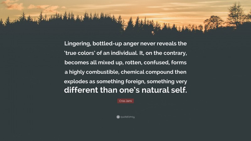 Criss Jami Quote: “Lingering, bottled-up anger never reveals the ‘true colors’ of an individual. It, on the contrary, becomes all mixed up, rotten, confused, forms a highly combustible, chemical compound then explodes as something foreign, something very different than one’s natural self.”