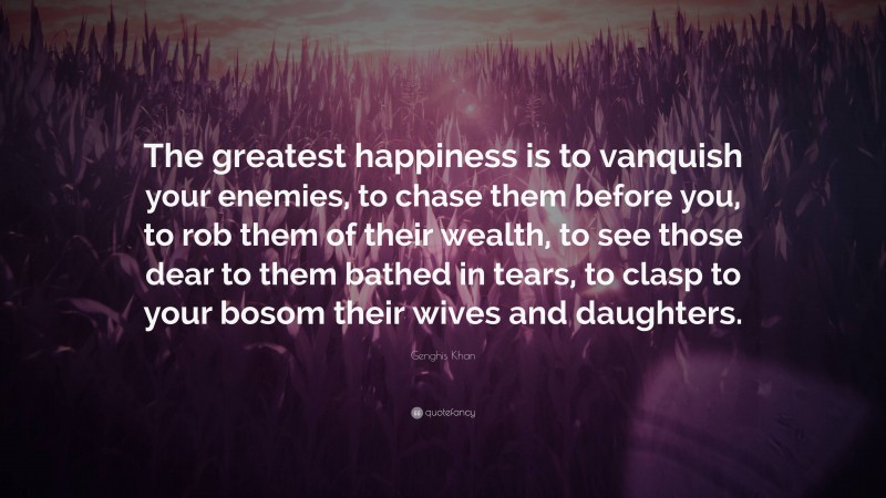 Genghis Khan Quote: “The greatest happiness is to vanquish your enemies, to chase them before you, to rob them of their wealth, to see those dear to them bathed in tears, to clasp to your bosom their wives and daughters.”