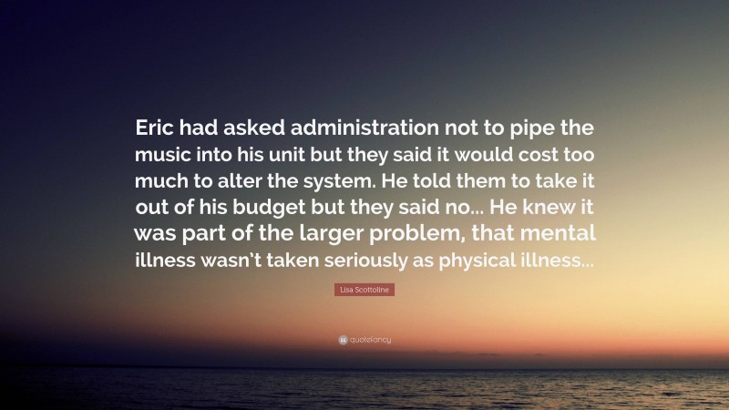 Lisa Scottoline Quote: “Eric had asked administration not to pipe the music into his unit but they said it would cost too much to alter the system. He told them to take it out of his budget but they said no... He knew it was part of the larger problem, that mental illness wasn’t taken seriously as physical illness...”