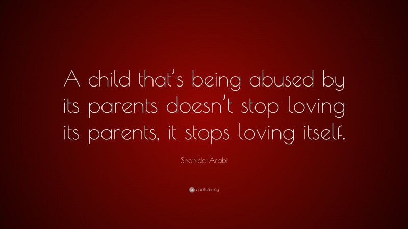 Shahida Arabi Quote: “A child that’s being abused by its parents doesn’t stop loving its parents, it stops loving itself.”