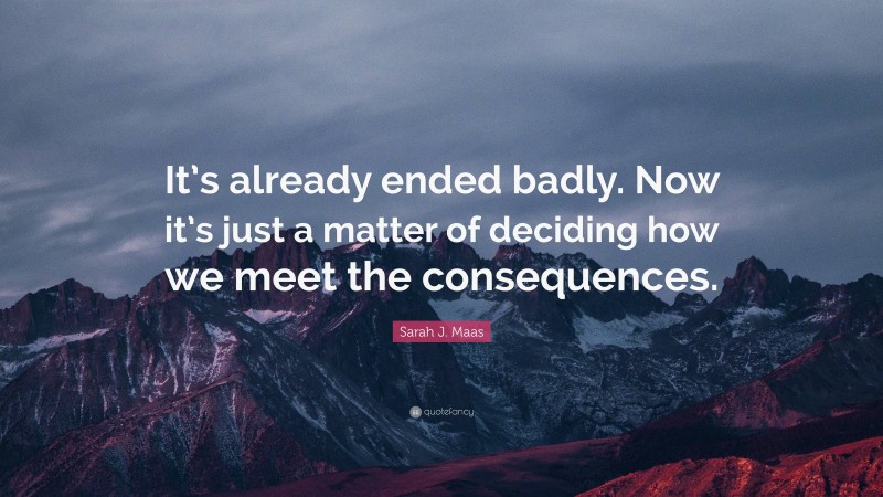 Sarah J. Maas Quote: “It’s already ended badly. Now it’s just a matter of deciding how we meet the consequences.”
