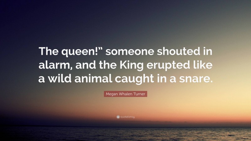 Megan Whalen Turner Quote: “The queen!” someone shouted in alarm, and the King erupted like a wild animal caught in a snare.”