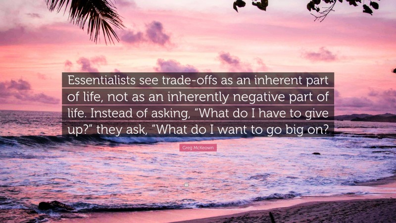 Greg McKeown Quote: “Essentialists see trade-offs as an inherent part of life, not as an inherently negative part of life. Instead of asking, “What do I have to give up?” they ask, “What do I want to go big on?”