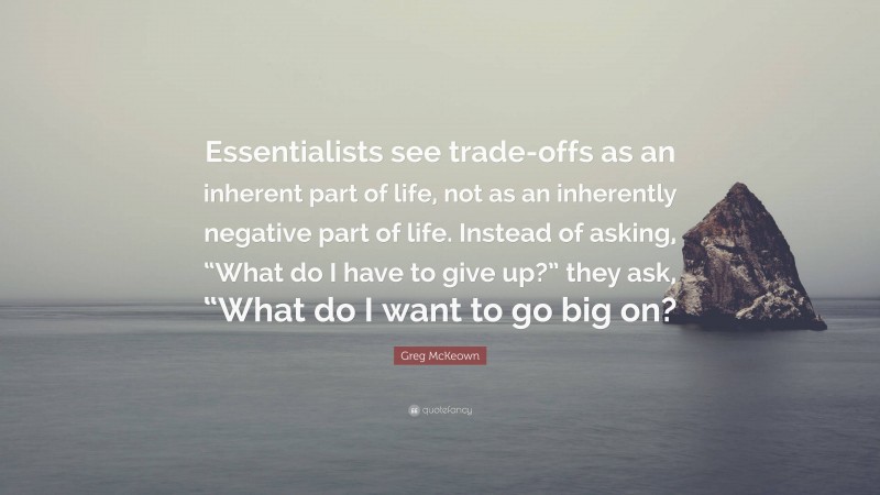 Greg McKeown Quote: “Essentialists see trade-offs as an inherent part of life, not as an inherently negative part of life. Instead of asking, “What do I have to give up?” they ask, “What do I want to go big on?”