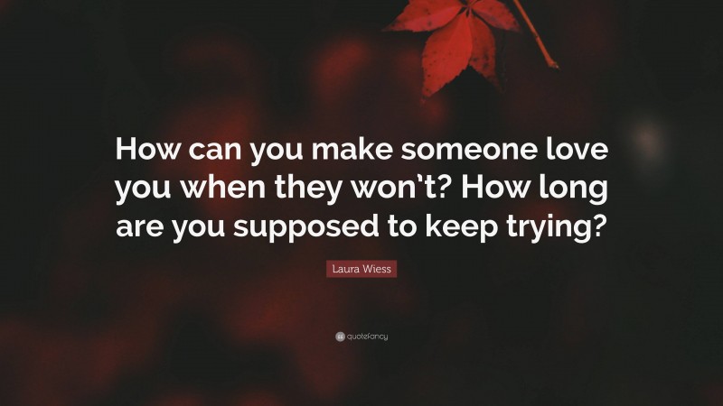 Laura Wiess Quote: “How can you make someone love you when they won’t? How long are you supposed to keep trying?”