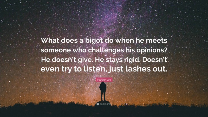 Harper Lee Quote: “What does a bigot do when he meets someone who challenges his opinions? He doesn’t give. He stays rigid. Doesn’t even try to listen, just lashes out.”