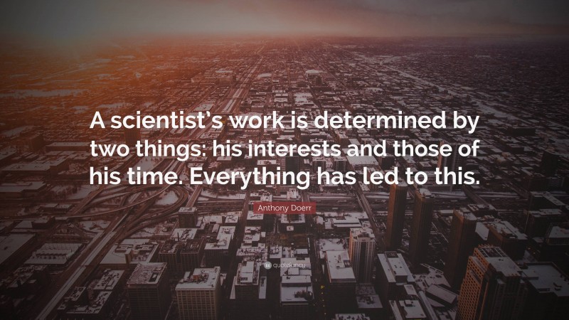 Anthony Doerr Quote: “A scientist’s work is determined by two things: his interests and those of his time. Everything has led to this.”