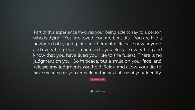 Barbara Marciniak Quote: “Part of this experience involves your being able to say to a person who is dying, “You are loved. You are beautiful. You are like a newborn babe, going into another realm. Release now anyone, and everything, that is a burden to you. Release everything and know that you have lived your life to the fullest. There is no judgment on you. Go in peace, put a smile on your face, and release any judgments you hold. Relax, and allow your life to have meaning as you embark on the next phase of your identity.”