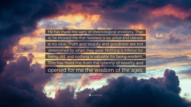 John Piper Quote: “He has made me wary of chronological snobbery. That is, he showed me that newness is no virtue and oldness is no vice. Truth and beauty and goodness are not determined by when they exist. Nothing is inferior for being old, and nothing is valuable for being modern. This has freed me from the tyranny of novelty and opened for me the wisdom of the ages.”