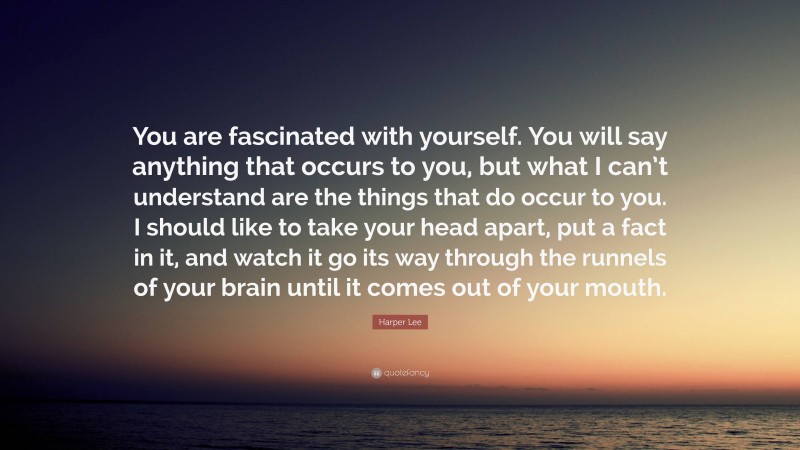 Harper Lee Quote: “You are fascinated with yourself. You will say anything that occurs to you, but what I can’t understand are the things that do occur to you. I should like to take your head apart, put a fact in it, and watch it go its way through the runnels of your brain until it comes out of your mouth.”