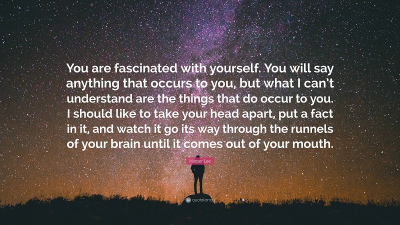 Harper Lee Quote: “You are fascinated with yourself. You will say anything that occurs to you, but what I can’t understand are the things that do occur to you. I should like to take your head apart, put a fact in it, and watch it go its way through the runnels of your brain until it comes out of your mouth.”