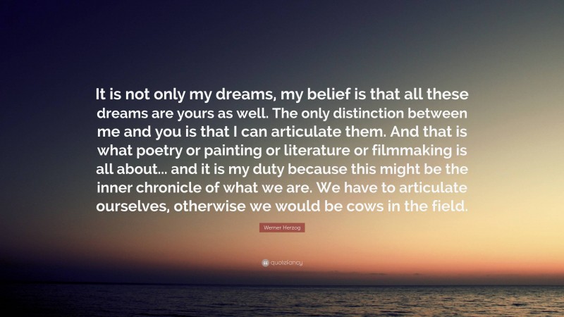 Werner Herzog Quote: “It is not only my dreams, my belief is that all these dreams are yours as well. The only distinction between me and you is that I can articulate them. And that is what poetry or painting or literature or filmmaking is all about... and it is my duty because this might be the inner chronicle of what we are. We have to articulate ourselves, otherwise we would be cows in the field.”