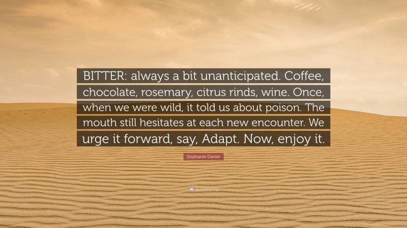 Stephanie Danler Quote: “BITTER: always a bit unanticipated. Coffee, chocolate, rosemary, citrus rinds, wine. Once, when we were wild, it told us about poison. The mouth still hesitates at each new encounter. We urge it forward, say, Adapt. Now, enjoy it.”