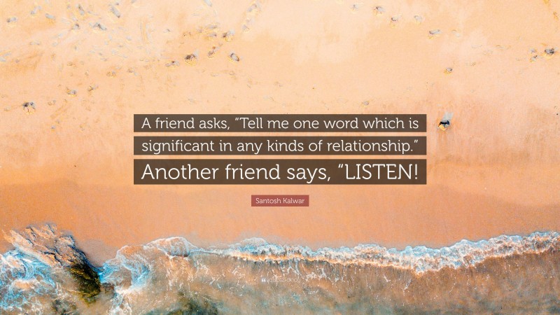 Santosh Kalwar Quote: “A friend asks, “Tell me one word which is significant in any kinds of relationship.” Another friend says, “LISTEN!”