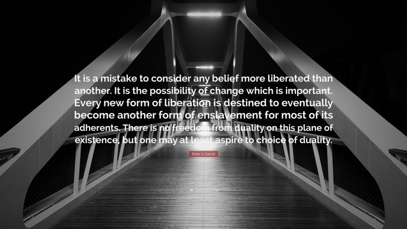 Peter J. Carroll Quote: “It is a mistake to consider any belief more liberated than another. It is the possibility of change which is important. Every new form of liberation is destined to eventually become another form of enslavement for most of its adherents. There is no freedom from duality on this plane of existence, but one may at least aspire to choice of duality.”