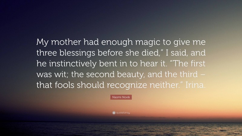 Naomi Novik Quote: “My mother had enough magic to give me three blessings before she died,” I said, and he instinctively bent in to hear it. “The first was wit; the second beauty, and the third – that fools should recognize neither.” Irina.”