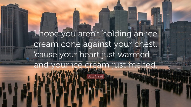Aziz Ansari Quote: “I hope you aren’t holding an ice cream cone against your chest, ’cause your heart just warmed – and your ice cream just melted.”