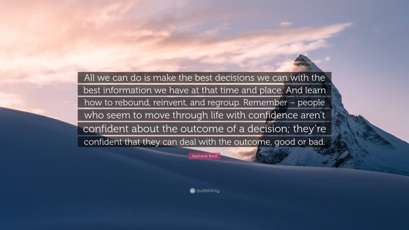 Stephanie Bond Quote: “All we can do is make the best decisions we can with the best information we have at that time and place. And learn how to rebound, reinvent, and regroup. Remember – people who seem to move through life with confidence aren’t confident about the outcome of a decision; they’re confident that they can deal with the outcome, good or bad.”