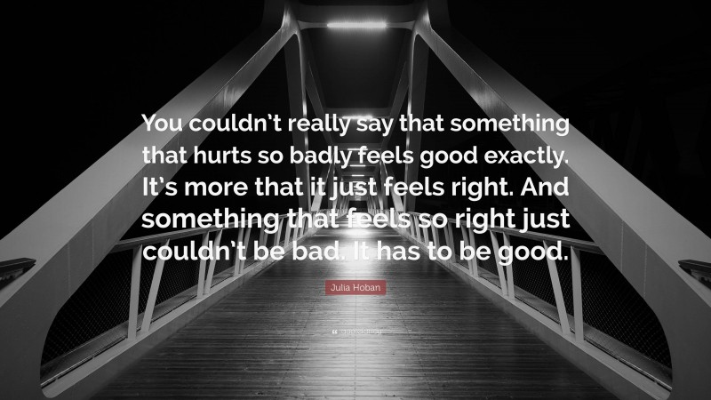 Julia Hoban Quote: “You couldn’t really say that something that hurts so badly feels good exactly. It’s more that it just feels right. And something that feels so right just couldn’t be bad. It has to be good.”