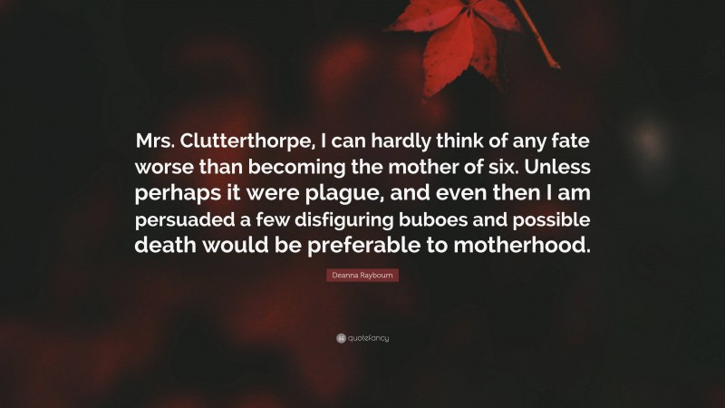 Deanna Raybourn Quote: “Mrs. Clutterthorpe, I can hardly think of any fate worse than becoming the mother of six. Unless perhaps it were plague, and even then I am persuaded a few disfiguring buboes and possible death would be preferable to motherhood.”