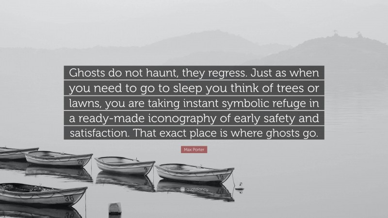Max Porter Quote: “Ghosts do not haunt, they regress. Just as when you need to go to sleep you think of trees or lawns, you are taking instant symbolic refuge in a ready-made iconography of early safety and satisfaction. That exact place is where ghosts go.”