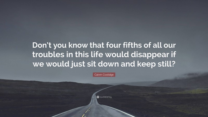 Calvin Coolidge Quote: “Don’t you know that four fifths of all our troubles in this life would disappear if we would just sit down and keep still?”