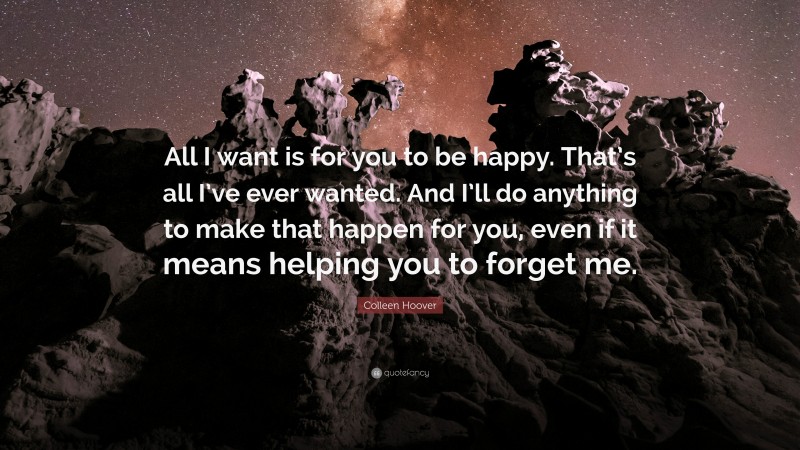 Colleen Hoover Quote: “All I want is for you to be happy. That’s all I’ve ever wanted. And I’ll do anything to make that happen for you, even if it means helping you to forget me.”