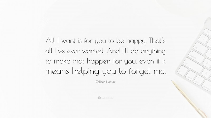 Colleen Hoover Quote: “All I want is for you to be happy. That’s all I’ve ever wanted. And I’ll do anything to make that happen for you, even if it means helping you to forget me.”