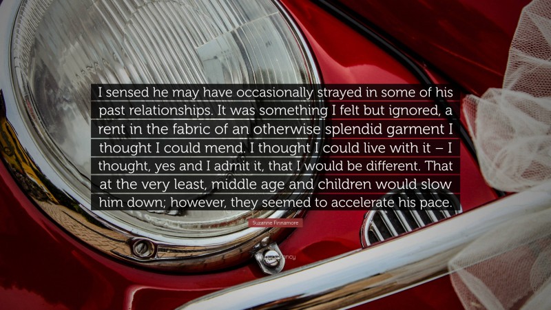 Suzanne Finnamore Quote: “I sensed he may have occasionally strayed in some of his past relationships. It was something I felt but ignored, a rent in the fabric of an otherwise splendid garment I thought I could mend. I thought I could live with it – I thought, yes and I admit it, that I would be different. That at the very least, middle age and children would slow him down; however, they seemed to accelerate his pace.”