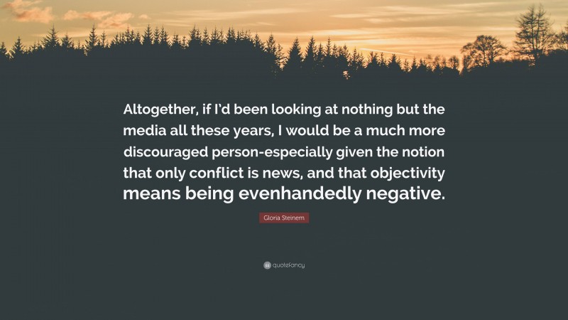 Gloria Steinem Quote: “Altogether, if I’d been looking at nothing but the media all these years, I would be a much more discouraged person-especially given the notion that only conflict is news, and that objectivity means being evenhandedly negative.”