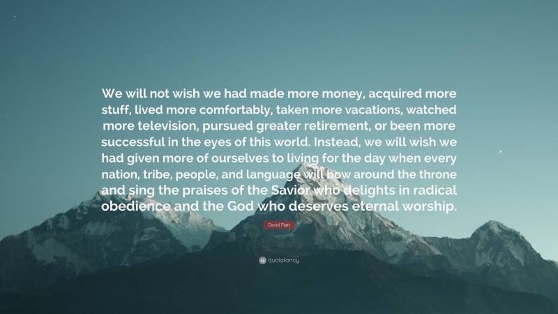 David Platt Quote: “We will not wish we had made more money, acquired more stuff, lived more comfortably, taken more vacations, watched more television, pursued greater retirement, or been more successful in the eyes of this world. Instead, we will wish we had given more of ourselves to living for the day when every nation, tribe, people, and language will bow around the throne and sing the praises of the Savior who delights in radical obedience and the God who deserves eternal worship.”